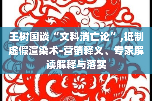 王樹國談“文科消亡論”,抵制虛假渲染術-營銷釋義、專家解讀解釋與落實