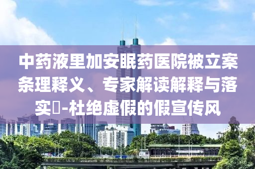 中藥液里加安眠藥醫(yī)院被立案條理釋義、專(zhuān)家解讀解釋與落實(shí)?-杜絕虛假的假宣傳風(fēng)