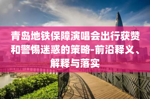 青島地鐵保障演唱會出行獲贊和警惕迷惑的策略-前沿釋義、解釋與落實(shí)