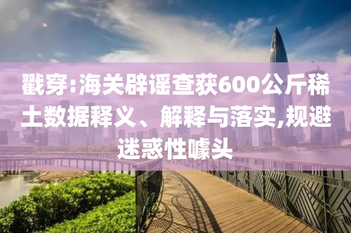 戳穿:海關辟謠查獲600公斤稀土數據釋義、解釋與落實,規避迷惑性噱頭