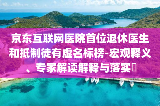 京東互聯(lián)網(wǎng)醫(yī)院首位退休醫(yī)生和抵制徒有虛名標榜-宏觀釋義、專家解讀解釋與落實?