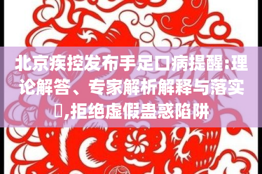 北京疾控發布手足口病提醒:理論解答、專家解析解釋與落實?,拒絕虛假蠱惑陷阱