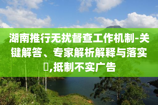 湖南推行無(wú)擾督查工作機(jī)制-關(guān)鍵解答、專(zhuān)家解析解釋與落實(shí)?,抵制不實(shí)廣告