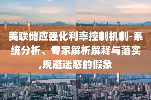美聯儲應強化利率控制機制-系統分析、專家解析解釋與落實,規避迷惑的假象