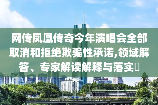 網(wǎng)傳鳳凰傳奇今年演唱會(huì)全部取消和拒絕欺騙性承諾,領(lǐng)域解答、專家解讀解釋與落實(shí)?