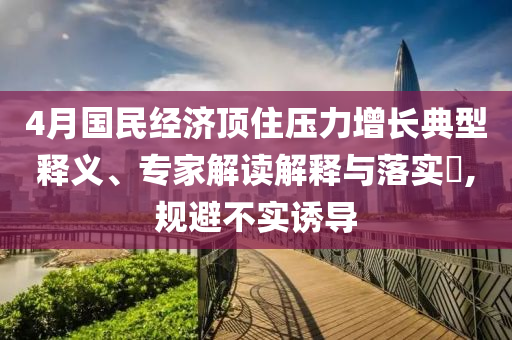 4月國民經濟頂住壓力增長典型釋義、專家解讀解釋與落實?,規避不實誘導