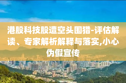 港股科技股遭空頭圍獵-評估解讀、專家解析解釋與落實,小心偽假宣傳