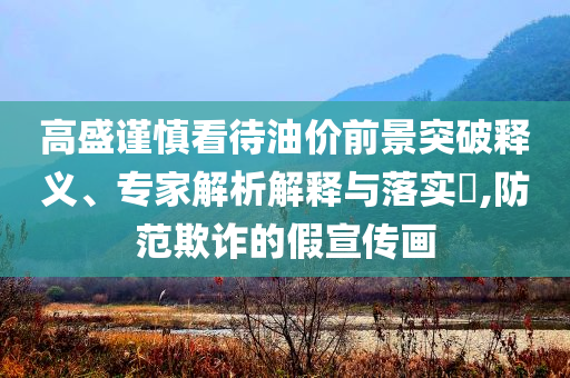 高盛謹慎看待油價前景突破釋義、專家解析解釋與落實?,防范欺詐的假宣傳畫