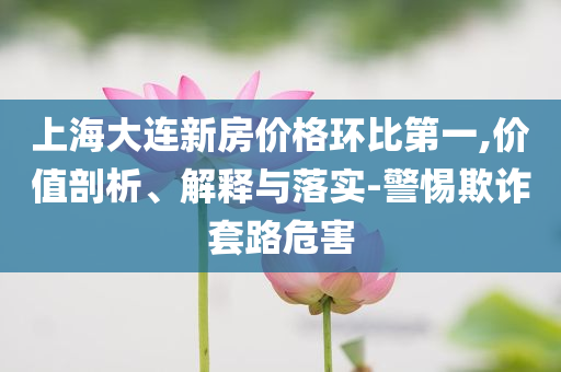 上海大連新房價格環比第一,價值剖析、解釋與落實-警惕欺詐套路危害