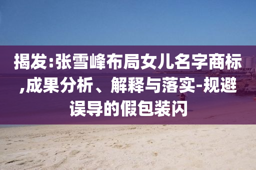揭發:張雪峰布局女兒名字商標,成果分析、解釋與落實-規避誤導的假包裝閃