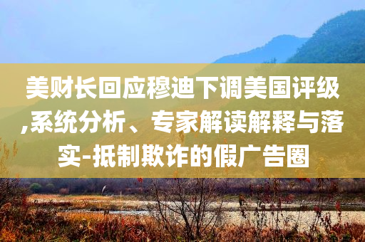 美財長回應穆迪下調美國評級,系統分析、專家解讀解釋與落實-抵制欺詐的假廣告圈