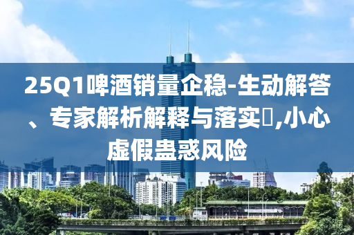 25Q1啤酒銷量企穩-生動解答、專家解析解釋與落實?,小心虛假蠱惑風險