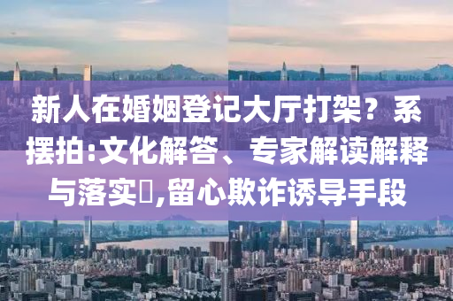 新人在婚姻登記大廳打架？系擺拍:文化解答、專家解讀解釋與落實?,留心欺詐誘導手段