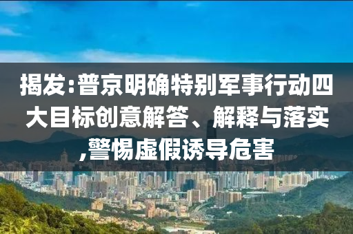 揭發(fā):普京明確特別軍事行動四大目標創(chuàng)意解答、解釋與落實,警惕虛假誘導危害