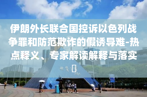 伊朗外長(zhǎng)聯(lián)合國控訴以色列戰(zhàn)爭(zhēng)罪和防范欺詐的假誘導(dǎo)難-熱點(diǎn)釋義、專家解讀解釋與落實(shí)?