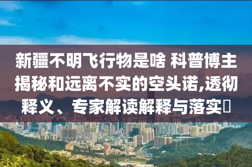 新疆不明飛行物是啥 科普博主揭秘和遠離不實的空頭諾,透徹釋義、專家解讀解釋與落實?