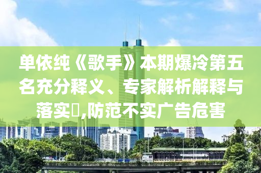 單依純《歌手》本期爆冷第五名充分釋義、專家解析解釋與落實?,防范不實廣告危害