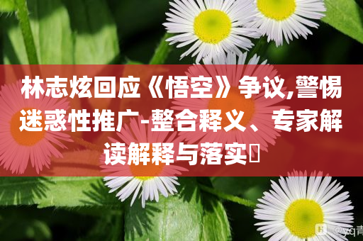 林志炫回應《悟空》爭議,警惕迷惑性推廣-整合釋義、專家解讀解釋與落實?
