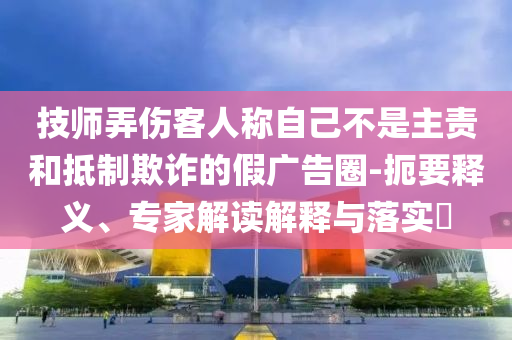 技師弄傷客人稱自己不是主責和抵制欺詐的假廣告圈-扼要釋義、專家解讀解釋與落實?