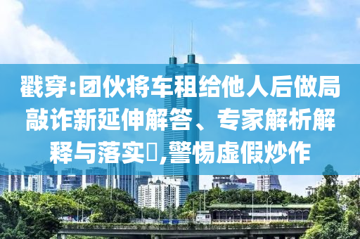 戳穿:團伙將車租給他人后做局敲詐新延伸解答、專家解析解釋與落實?,警惕虛假炒作