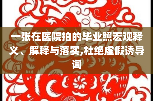 一張?jiān)卺t(yī)院拍的畢業(yè)照宏觀釋義、解釋與落實(shí),杜絕虛假誘導(dǎo)詞