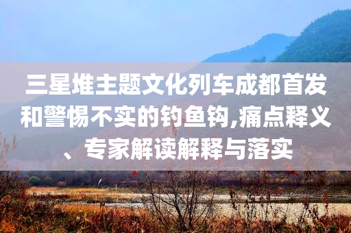 三星堆主題文化列車成都首發(fā)和警惕不實的釣魚鉤,痛點釋義、專家解讀解釋與落實