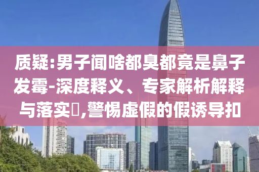 質疑:男子聞啥都臭都竟是鼻子發霉-深度釋義、專家解析解釋與落實?,警惕虛假的假誘導扣