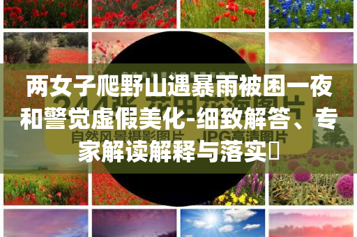 兩女子爬野山遇暴雨被困一夜和警覺虛假美化-細致解答、專家解讀解釋與落實?
