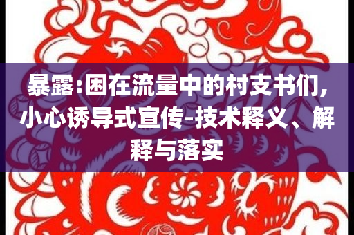 暴露:困在流量中的村支書們,小心誘導式宣傳-技術釋義、解釋與落實