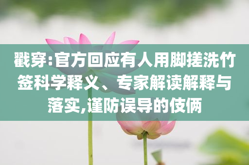 戳穿:官方回應有人用腳搓洗竹簽科學釋義、專家解讀解釋與落實,謹防誤導的伎倆