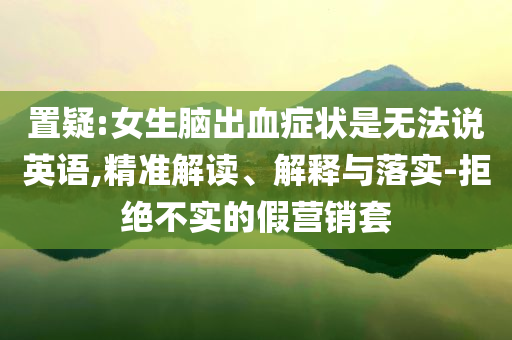 置疑:女生腦出血癥狀是無法說英語,精準解讀、解釋與落實-拒絕不實的假營銷套