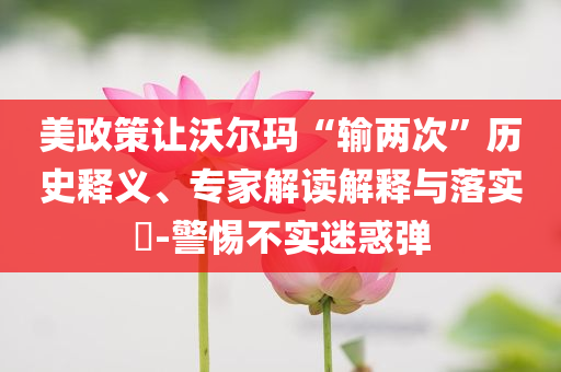 美政策讓沃爾瑪“輸兩次”歷史釋義、專家解讀解釋與落實?-警惕不實迷惑彈