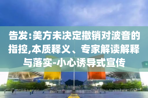告發(fā):美方未決定撤銷對波音的指控,本質(zhì)釋義、專家解讀解釋與落實(shí)-小心誘導(dǎo)式宣傳