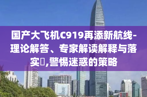 國產大飛機C919再添新航線-理論解答、專家解讀解釋與落實?,警惕迷惑的策略