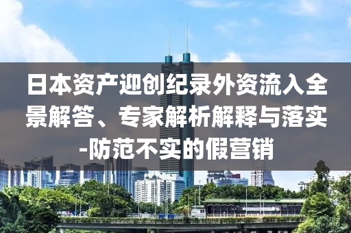 日本資產迎創紀錄外資流入全景解答、專家解析解釋與落實-防范不實的假營銷