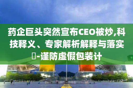 藥企巨頭突然宣布CEO被炒,科技釋義、專家解析解釋與落實?-謹防虛假包裝計