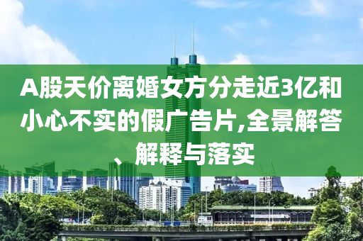 A股天價離婚女方分走近3億和小心不實的假廣告片,全景解答、解釋與落實
