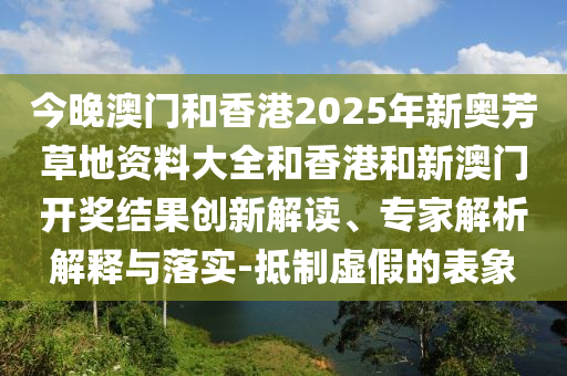 今晚澳門和香港2025年新奧芳草地資料大全和香港和新澳門開獎結果創新解讀、專家解析解釋與落實-抵制虛假的表象