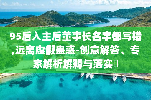 95后入主后董事長名字都寫錯,遠離虛假蠱惑-創意解答、專家解析解釋與落實?