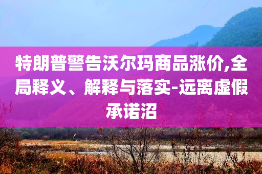 特朗普警告沃爾瑪商品漲價,全局釋義、解釋與落實-遠離虛假承諾沼