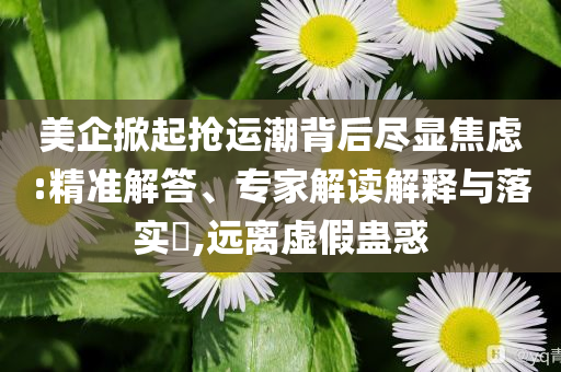 美企掀起搶運潮背后盡顯焦慮:精準解答、專家解讀解釋與落實?,遠離虛假蠱惑