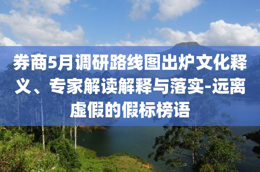 券商5月調(diào)研路線圖出爐文化釋義、專家解讀解釋與落實-遠(yuǎn)離虛假的假標(biāo)榜語