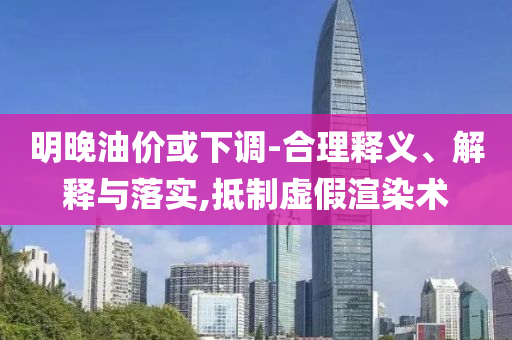 明晚油價或下調-合理釋義、解釋與落實,抵制虛假渲染術