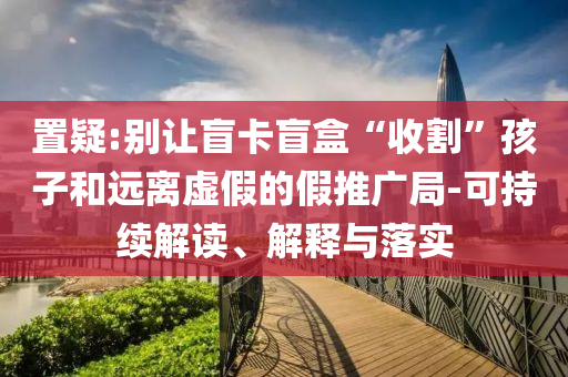 置疑:別讓盲卡盲盒“收割”孩子和遠離虛假的假推廣局-可持續解讀、解釋與落實