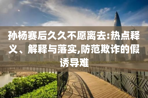 孫楊賽后久久不愿離去:熱點(diǎn)釋義、解釋與落實(shí),防范欺詐的假誘導(dǎo)難