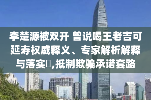 李楚源被雙開(kāi) 曾說(shuō)喝王老吉可延壽權(quán)威釋義、專家解析解釋與落實(shí)?,抵制欺騙承諾套路