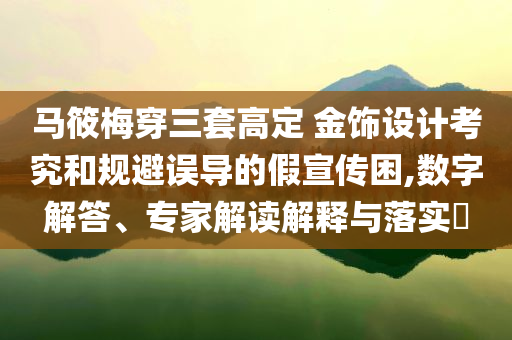 馬筱梅穿三套高定 金飾設(shè)計考究和規(guī)避誤導(dǎo)的假宣傳困,數(shù)字解答、專家解讀解釋與落實?