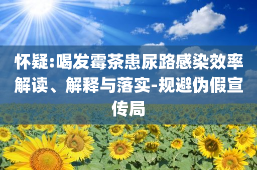 懷疑:喝發(fā)霉茶患尿路感染效率解讀、解釋與落實-規(guī)避偽假宣傳局