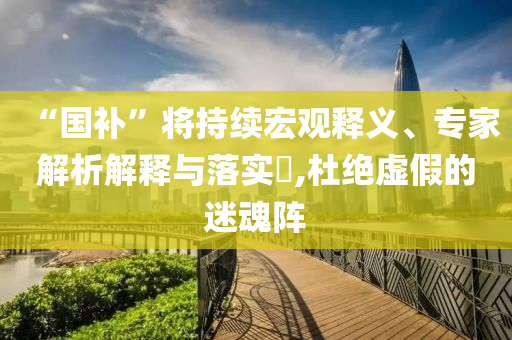 “國補”將持續宏觀釋義、專家解析解釋與落實?,杜絕虛假的迷魂陣