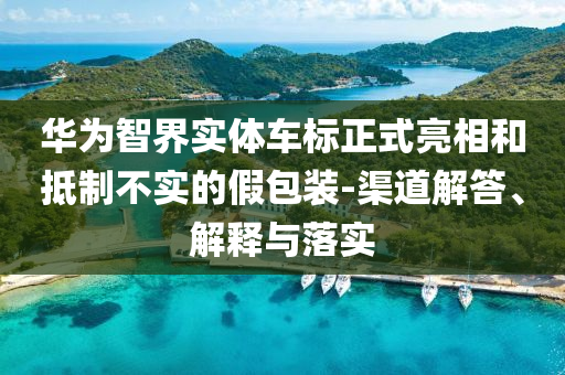 華為智界實體車標正式亮相和抵制不實的假包裝-渠道解答、解釋與落實